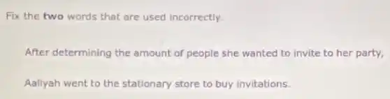 Fix the two words that are used incorrectly.
After determining the amount of people she wanted to invite to her party,
Aaliyah went to the stationary store to buy invitations.