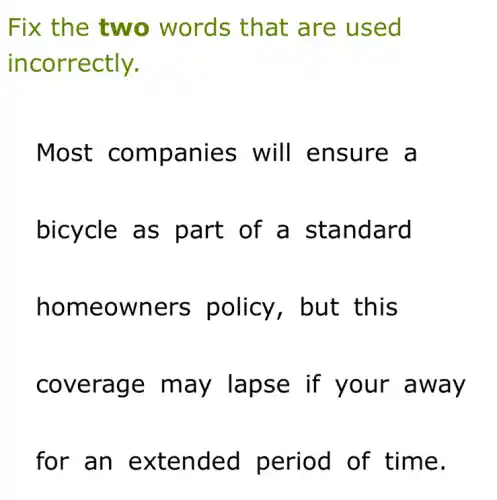 Fix the two words that are used
incorrectly.
Most companies will ensure a
bicycle as part of a standard
homeowners policy, but this
coverage may lapse if your away
for an extended period of time.