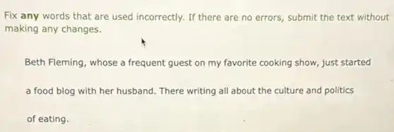 Fix any words that are used incorrectly. If there are no errors submit the text without
making any changes.
Beth Fleming, whose a frequent guest on my favorite cooking show, just started
a food blog with her husband. There writing all about the culture and politics
of eating.