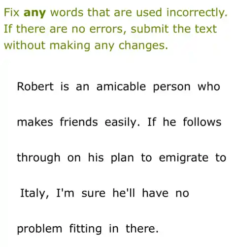 Fix any words that are used incorrectly.
If there are no errors , submit the text
without making any changes.
Robert is an amicable person who
makes friends easily. If he follows
through on his plan to emigrate to
Italy, I'm sure he'll have no