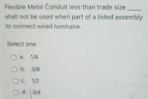 Flexible Metal Conduit less than trade size __
shall not be used when part of a listed assembly
to connect wired luminaire.
Select one:
a. 1/4
b. 3/8
C. 1/2
d. 3/4
