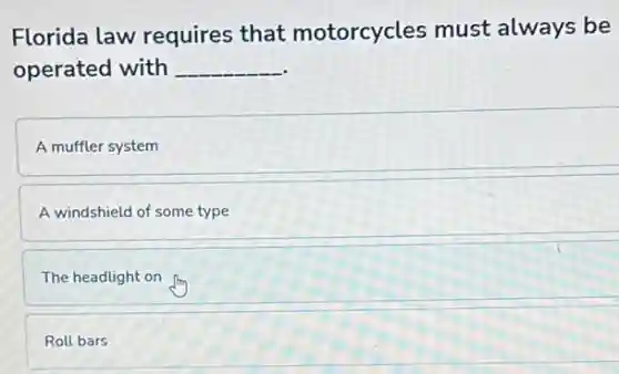 Florida law requires that motorcycles must always be
operated with __
A muffler system
A windshield of some type
The headlight on
Roll bars