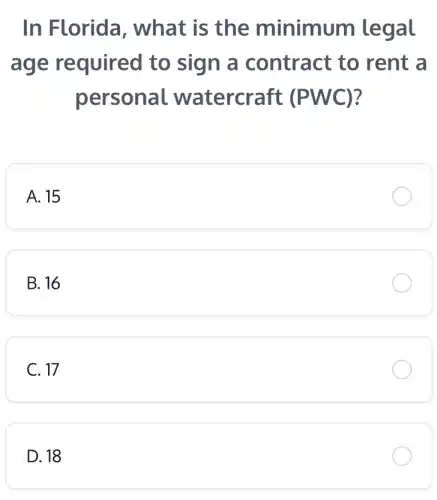 In Florida , what is the minimum legal
age required to sign a contract to rent a
personal watercraft (PWC)
A. 15
B. 16
C. 17
D. 18