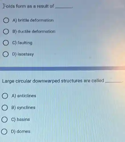 Folds form as a result of __
A) brittle deformation
B) ductile deformation
C) faulting
D) isostasy
Large circular downwarped structures are called __
A) anticlines
B) synclines
C) basins
D) domes