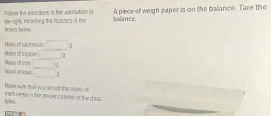 Follow the directions in the animation to
the right, recording the masses in the
boxes below.
Mass of aluminum: square  g
Mass of copper: square  g
Mass of iron: square  g
Mass of lead: square  g
Make sure that you record the mass of
each metal in the proper column of the data
table.
A piece of weigh paper is on the balance. Tare the
balance.