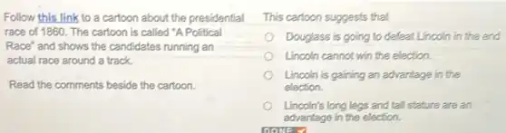 Follow this link to a cartoon about the presidential
race of 1860. The cartoon is called "A Political
Race" and shows the candidates running an
actual race around a track.
Read the comments beside the cartoon.
This cartoon suggests that
Douglass is going to defeat Lincoln in the end
Lincoln cannot win the election.
Lincoln is gaining an advantage in the
election.
Lincoln's long legs and tall stature are an
advantage in the election.