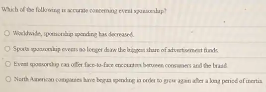 Which of the following is accurate concerning event sponsorship?
Worldwide, sponsorship spending has decreased.
Sports sponsorship events no longer draw the biggest share of advertisement funds.
Event sponsorship can offer face-to-face encounters between consumers and the brand
North American companies have begun spending in order to grow again after a long period of inertia.