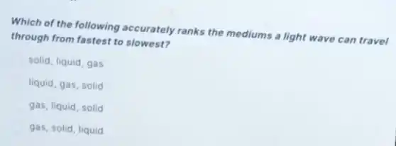 Which of the following accurately ranks the mediums a light wave can travel
through from fastest to slowest?
solid, liquid, gas
liquid, gas, solid
gas, liquid, solid
gas, solid, liquid