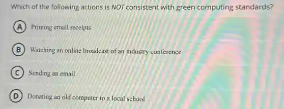 Which of the following actions is NOT consistent with green computing standards?
A Printing email receipts
B Watching an online broadcast of an industry conference
C Sending an email
D Donating an old computer to a local school