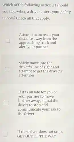 Which of the following action(s) should
you take when a driver enters your Safety
Bubble? Check all that apply.
Attempt to increase your
distance away from the
approaching truck and
alert your partner
Safely move into the
driver's line of sight and
attempt to get the driver's
attention
If it is unsafe for you or
your partner to move
further away, signal the
driver to stop and
communicate your ask to
the driver
If the driver does not stop,
GET OUT OF THE WAY