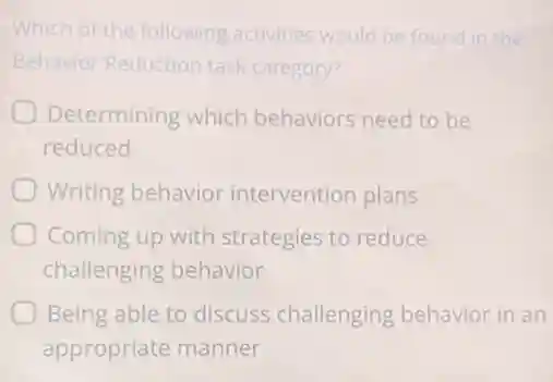 Which of the following activities would be found in the
Behavior Reduction task category?
Determining which behaviors need to be
reduced
Writing behavior intervention plans
Coming up with strategies to reduce
challenging behavior
Being able to discuss challenging behavior in an
appropriate manner
