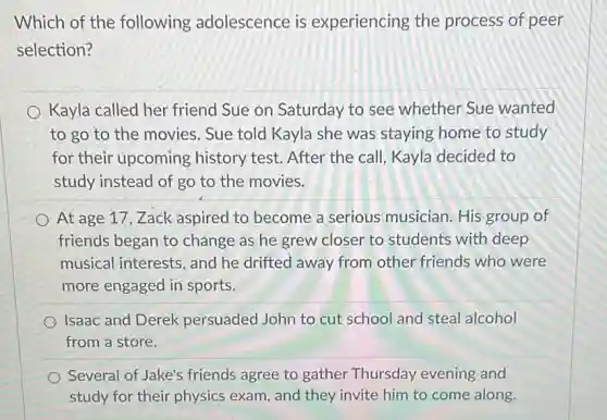 Which of the following adolescence is experiencing the process of peer
selection?
Kayla called her friend Sue on Saturday to see whether Sue wanted
to go to the movies. Sue told Kayla she was staying home to study
for their upcoming history test. After the call, Kayla decided to
study instead of go to the movies.
At age 17,Zack aspired to become a serious musician. His group of
friends began to change as he grew closer to students with deep
musical interests, and he drifted away from other friends who were
more engaged in sports.
Isaac and Derek persuaded John to cut school and steal alcohol
from a store.
Several of Jake's friends agree to gather Thursday evening and
study for their physics exam, and they invite him to come along.