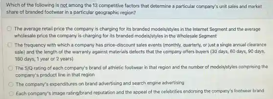 Which of the following is not among the 13 competitive factors that determine a particular company's unit sales and market
share of branded footwear in a particular geographic region?
The average retail price the company is charging for its branded models/styles in the Internet Segment and the average
wholesale price the company is charging for its branded models/styles in the Wholesale Segment
The frequency with which a company has price -discount sales events (monthly, quarterly, or just a single annual clearance
sale) and the length of the warranty against materials defects that the company offers buyers (30 days, 60 days, 90 days
180 days, 1 year or 2 years)
The S/Q rating of each company's brand of athletic footwear in that region and the number of models/styles comprising the
company's product line in that region
The company's expenditures on brand advertising and search engine advertising
Each company's image rating/brand reputation and the appeal of the celebrities endorsing the company's footwear brand