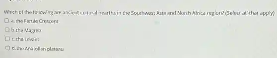 Which of the following are ancient cultural hearths in the Southwest Asia and North Africa region? (Select all that apply)
a. the Fertile Crescent
D b. the Magreb
c. the Levant
d. the Anatolian plateau