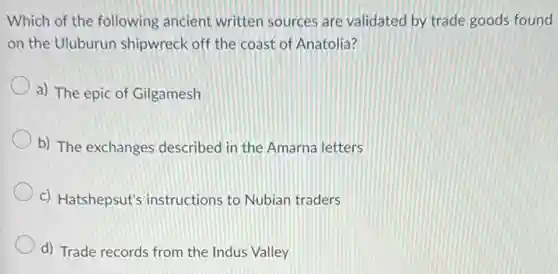 Which of the following ancient written sources are validated by trade goods found
on the Uluburun shipwreck off the coast of Anatolia?
a) The epic of Gilgamesh
b) The exchanges described in the Amarna letters
c) Hatshepsut's instructions to Nubian traders
d) Trade records from the Indus Valley