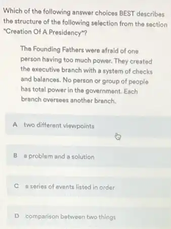 Which of the following answer choices BEST describes
the structure of the following selection from the section
"Creation Of A Presidency"?
The Founding Fathers were afraid of one
person having too much power. They created
the executive branch with a system of checks
and balances. No person or group of people
has total power in the government. Each
branch oversees another branch.
A two different viewpoints
B a problem and a solution
C a series of events listed in order
D comparison between two things