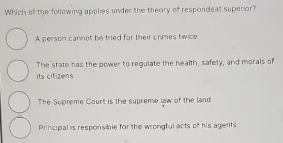 Which of the following applies under the theory of respondeat superior?
A person cannot be tried for their crimes twice
The state has the power to regulate the health, safety, and morals of
its citizens
The Supreme Court is the supreme law of the land
Principal is responsible for the wrongful acts of his agents