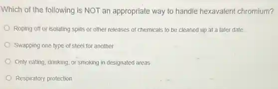 Which of the following is NOT an appropriate way to handle hexavalent chromium?
Roping off or isolating spills or other releases of chemicals to be cleaned up at a later date
Swapping one type of steel for another
Only eating, drinking, or smoking in designated areas
Respiratory protection