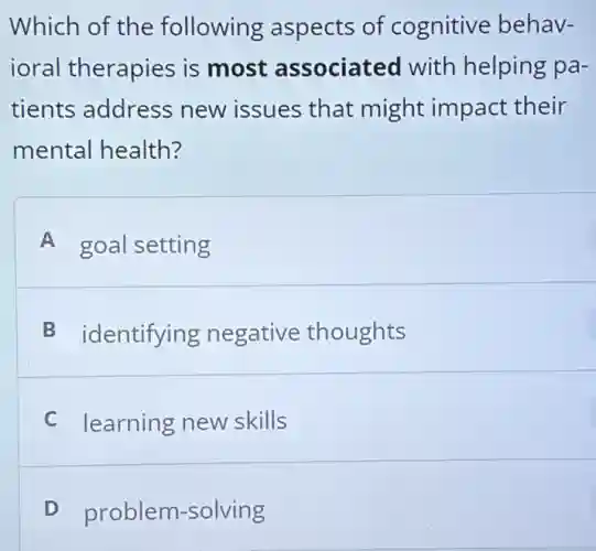 Which of the following aspects of cognitive behav-
ioral therapies is most associated with helping pa-
tients address new issues that might impact their
mental health?
A goal setting
B identifying negative thoughts
C learning new skills
D problem-solving