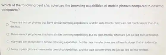 Which of the following best characterizes the browsing capabilities of mobile phones compared to desktop
computers?
There are not yet phones that have similar browsing capabilities, and the data transfer times are still much slower than in a
desktop.
There are not yet phones that have similar browsing capabilities, but the data transfer times are just as fast as in a desktop.
Many top tier phones have similar browsing capabilities but the data transfer times are still much slower than in a desktop.
Many top-tier phones have similar browsing capabilities, and the data transfer times are just as fast as in a desktop.