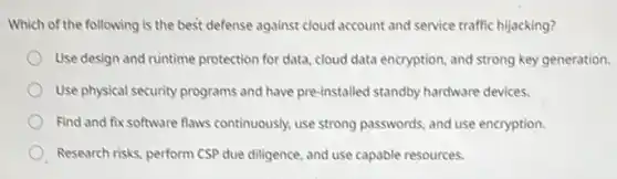 Which of the following is the best defense against cloud account and service traffic hijacking?
Use design and runtime protection for data, cloud data encryption, and strong key generation.
Use physical security programs and have pre-installed standby hardware devices.
Find and fix software flaws continuously, use strong passwords, and use encryption.
Research risks, perform CSP due diligence, and use capable resources.