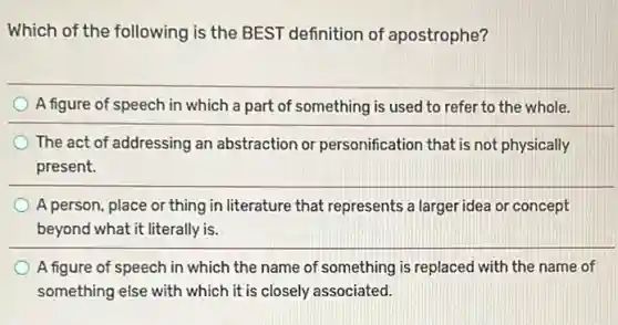 Which of the following is the BEST definition of apostrophe?
A figure of speech in which a part of something is used to refer to the whole.
The act of addressing an abstraction or personification that is not physically
present.
A person, place or thing in literature that represents a larger idea or concept
beyond what it literally is.
A figure of speech in which the name of something is replaced with the name of
something else with which it is closely associated.