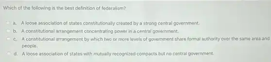 Which of the following is the best definition of federalism?
a. A loose association of states constitutionally created by a strong central government.
b. A constitutional arrangement concentrating power in a central government.
c. A constitutional arrangement by which two or more levels of government share formal authority over the same area and
people.
d. A loose association of states with mutually recognized compacts but no central government.