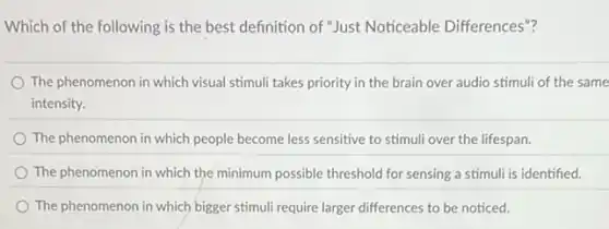 Which of the following is the best definition of "Just Noticeable Differences"?
The phenomenon in which visual stimuli takes priority in the brain over audio stimuli of the same
intensity.
The phenomenon in which people become less sensitive to stimuli over the lifespan.
The phenomenon in which the minimum possible threshold for sensing a stimuli is identified.
The phenomenon in which bigger stimuli require larger differences to be noticed.