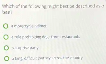 Which of the following might best be described as a
ban?
a motorcycle helmet
a rule prohibiting dogs from restaurants
a surprise party
a long, difficult journey across the country