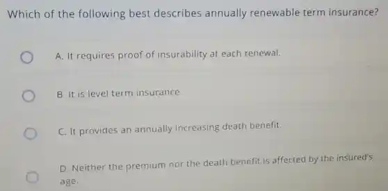 Which of the following best describes annually renewable term insurance?
A. It requires proof of insurability at each renewal.
B. It is level term insurance.
C. It provides an annually increasing death benefit.
D. Neither the premium nor the death benefit is affected by the insured's
age.