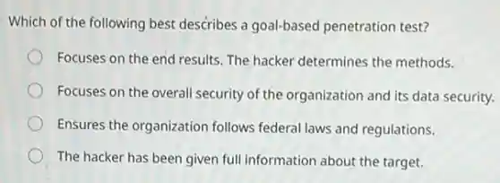 Which of the following best describes a goal-based penetration test?
Focuses on the end results. The hacker determines the methods.
Focuses on the overall security of the organization and its data security.
Ensures the organization follows federal laws and regulations.
The hacker has been given full information about the target.