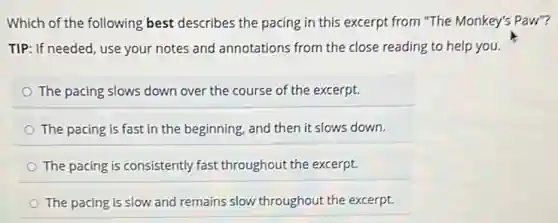 Which of the following best describes the pacing in this excerpt from "The Monkey's Paw"?
TIP: If needed, use your notes and annotations from the close reading to help you.
The pacing slows down over the course of the excerpt.
The pacing is fast in the beginning, and then it slows down.
The pacing is consistently fast throughout the excerpt.
The pacing is slow and remains slow throughout the excerpt.