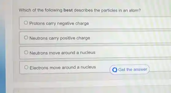 Which of the following best describes the particles in an atom?
Protons carry negative charge
Neutrons carry positive charge
Neutrons move around a nucleus
Electrons move around a nucleus