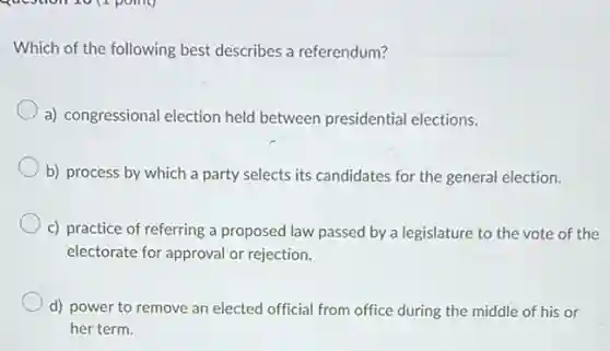 Which of the following best describes a referendum?
a) congressional election held between presidential elections.
b) process by which a party selects its candidates for the general election.
c) practice of referring a proposed law passed by a legislature to the vote of the
electorate for approval or rejection.
d) power to remove an elected official from office during the middle of his or
her term.