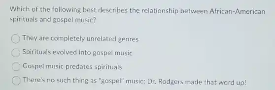 Which of the following best describes the relationship between African -American
spirituals and gospel music?
They are completely unrelated genres
Spirituals evolved into gospel music
Gospel music predates spirituals
There's no such thing as "gospel"music: Dr. Rodgers made that word up!