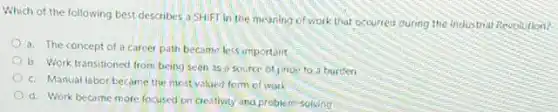Which of the following best describes a SHIFT in the meaning of work that cccurred during the industrial Revolution?
a. The concept of a carcer path become less important
b. Work transitioned from being seen as source of pride to a burden
c. Manual labor became the most valued torm of work
d. Work become more focused on creativity and problem-solving