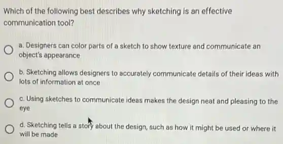 Which of the following best describes why sketching is an effective
communication tool?
a. Designers can color parts of a sketch to show texture and communicate an
object's appearance
b. Sketching allows designers to accurately communicate details of their ideas with
lots of information at once
c. Using sketches to communicate ideas makes the design neat and pleasing to the
eye
d. Sketching tells a story about the design such as how it might be used or where it
will be made