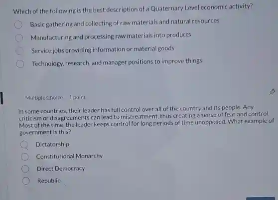 Which of the following is the best description of a Quaternary Level economic activity?
Basic gathering and collecting of raw materials and natural resources
Manufacturing and processing raw materials into products
Service jobs providing information or material goods
Technology, research, and manager positions to improve things
Multiple Choice 1 point
In some countries, their leader has full control over all of the country and its people. Any
criticism or disagreements can lead to mistreatment , thus creating a sense of fear and control.
Most of the time the leader keeps control for long periods of time unopposed. What example of
government is this?
Dictatorship
Constitutional Monarchy
Direct Democracy
Republic