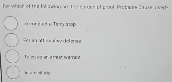 For which of the following are the burden of proof,Probable Cause used?
To conduct a Terry stop
For an affirmative defense
To issue an arrest warrant
C In a civil trial