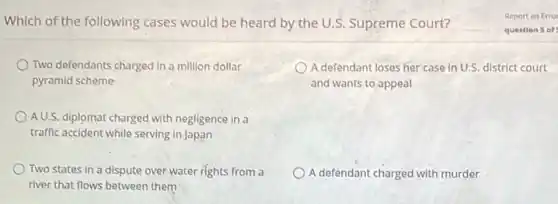 Which of the following cases would be heard by the U.S. Supreme Court?
Two defendants charged in a million dollar
pyramid scheme
A defendant loses her case in U.S. district court
and wants to appeal
A U.S. diplomat charged with negligence in a
traffic accident while serving in Japan
Two states in a dispute over water rights from a
river that flows between them
A defendant charged with murder
