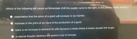 Which of the following will cause an immediate shift the supply curve to the right, in the peanut butter market?
expectation that the price of a good will increase in six months
increase in the price of an input of the production of a good
there is an increase in demand for jelly because a study shows it makes people live longer
a natural disaster destroys the peanut crop of Georgia
