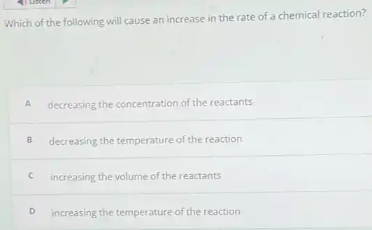 Which of the following will cause an increase in the rate of a chemical reaction?
A decreasing the concentration of the reactants
B decreasing the temperature of the reaction
C increasing the volume of the reactants
D increasing the temperature of the reaction