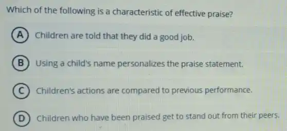 Which of the following is a characteristic of effective praise?
A Children are told that they did a good job.
B Using a child's name personalizes the praise statement.
C Children's actions are compared to previous performance.
D Children who have been praised get to stand out from their peers.