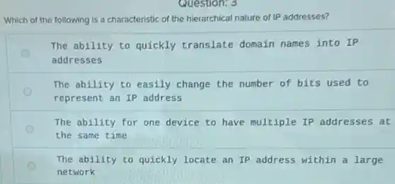 Which of the following Is a characteristic of the hierarchical nature of IP addresses?
The ability to quickly translate domain names into IP
addresses
The ability to easily change the number of bits used to
represent an IP address
The ability for one device to have multiple IP addresses at
the same time
The ability to quickly locate an IP address within a large
network