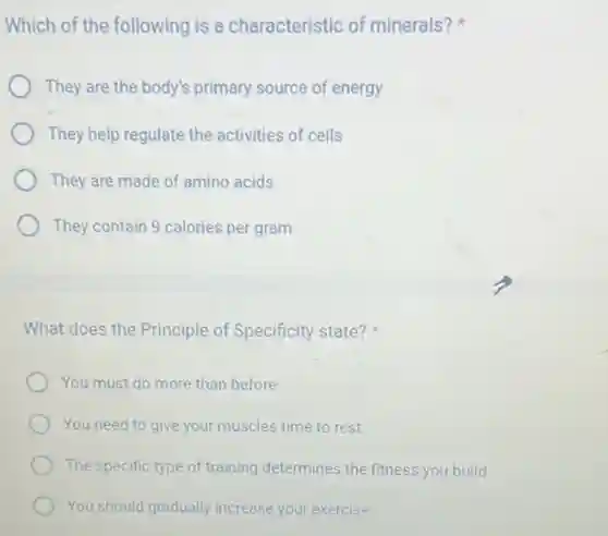 Which of the following is a characteristic of minerals?
They are the body's primary source of energy
They help regulate the activities of cells
They are made of amino acids
They contain 9 calories per gram
What does the Principle of Specificity state?
You must do more than before
You need to give your muscles time to rest
The specific type of training determines the fitness you build
You should gradually increase your exercise