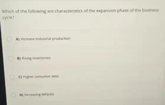 Which of the following are characteristics of the expansion phase of the business
cycle?
A) Increase industrial production
B) Rising inventories
C) Higher consumer debt
D) Increasing defaults