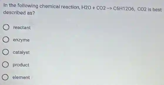 In the following chemical reaction,
H2O+CO2arrow C6H12O6,CO2 is best
described as?
reactant
enzyme
catalyst
product
element