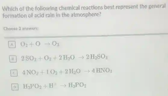 Which of the following chemical reactions best represent the general
formation of acid rain in the atmosphere?
Choose 2 answers:
A O_(2)+Oarrow O_(3)
B 2SO_(2)+O_(2)+2H_(2)Oarrow 2H_(2)SO_(4)
4NO_(2)+1O_(2)+2H_(2)Oarrow 4HNO_(3)
D H_(2)PO_(2)+H^+arrow H_(3)PO_(2)