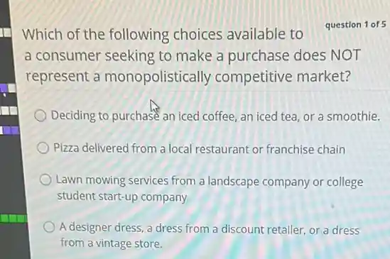 Which of the following choices available to question 1 of 5
a consumer seeking to make a purchase does NOT
represent a monopolistically competitive market?
Deciding to purchase an iced coffee, an iced tea, or a smoothie.
Pizza delivered from a local restaurant or franchise chain
Lawn mowing services from a landscape company or college
student start-up company
A designer dress, a dress from a discount retailer, or a dress
from a vintage store.