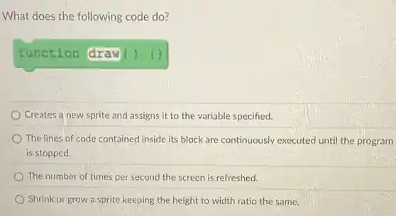 What does the following code do?
function draw () (1)
Creates a new sprite and assigns it to the variable specified.
The lines of code contained inside its block are continuously executed until the program
is stopped.
The number of times per second the screen is refreshed.
Shrink or grow a sprite keeping the height to width ratio the same.